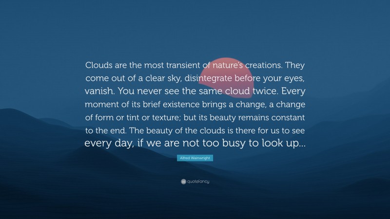 Alfred Wainwright Quote: “Clouds are the most transient of nature’s creations. They come out of a clear sky, disintegrate before your eyes, vanish. You never see the same cloud twice. Every moment of its brief existence brings a change, a change of form or tint or texture; but its beauty remains constant to the end. The beauty of the clouds is there for us to see every day, if we are not too busy to look up...”