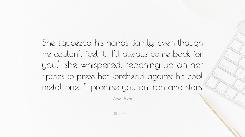 Ashley Poston Quote: “She squeezed his hands tightly, even though he couldn’t feel it. “I’ll always come back for you,” she whispered, reaching up on her tiptoes to press her forehead against his cool metal one. “I promise you on iron and stars.”