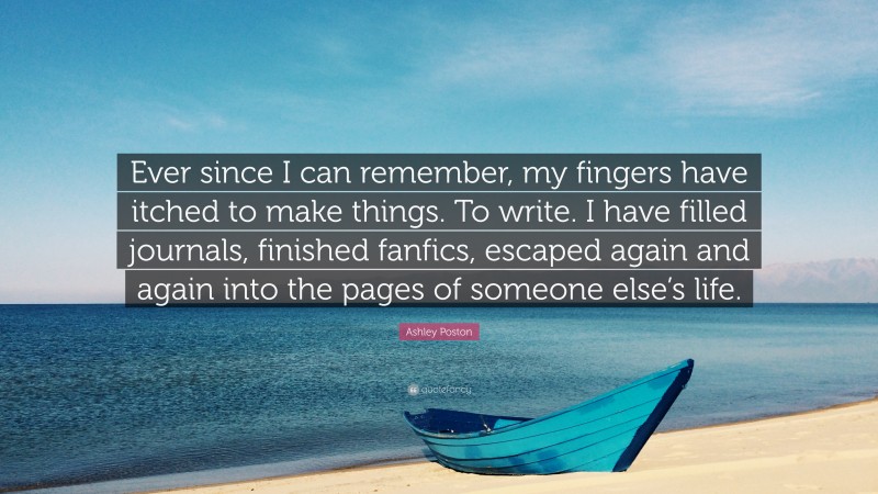 Ashley Poston Quote: “Ever since I can remember, my fingers have itched to make things. To write. I have filled journals, finished fanfics, escaped again and again into the pages of someone else’s life.”