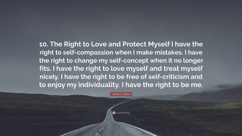 Lindsay C. Gibson Quote: “10. The Right to Love and Protect Myself I have the right to self-compassion when I make mistakes. I have the right to change my self-concept when it no longer fits. I have the right to love myself and treat myself nicely. I have the right to be free of self-criticism and to enjoy my individuality. I have the right to be me.”