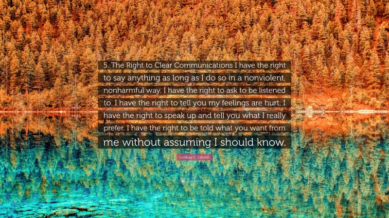 Lindsay C. Gibson Quote: “5. The Right to Clear Communications I have the right to say anything as long as I do so in a nonviolent, nonharmful way. I have the right to ask to be listened to. I have the right to tell you my feelings are hurt. I have the right to speak up and tell you what I really prefer. I have the right to be told what you want from me without assuming I should know.”