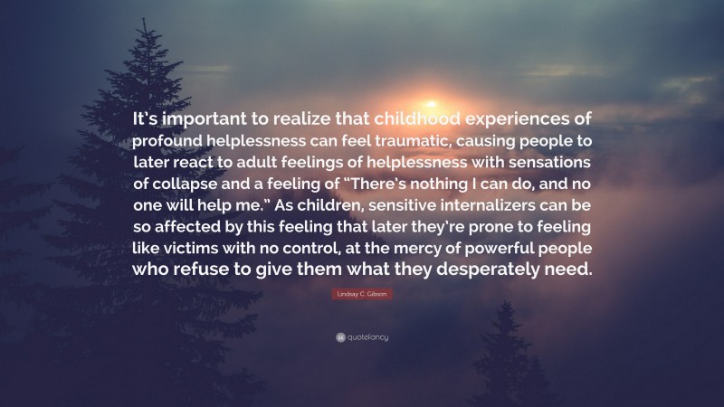 Lindsay C. Gibson Quote: “It’s important to realize that childhood experiences of profound helplessness can feel traumatic, causing people to later react to adult feelings of helplessness with sensations of collapse and a feeling of “There’s nothing I can do, and no one will help me.” As children, sensitive internalizers can be so affected by this feeling that later they’re prone to feeling like victims with no control, at the mercy of powerful people who refuse to give them what they desperately need.”