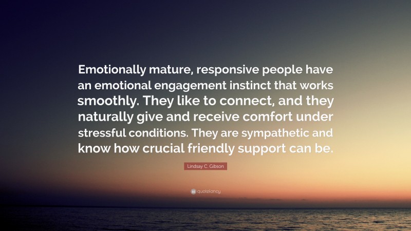 Lindsay C. Gibson Quote: “Emotionally mature, responsive people have an emotional engagement instinct that works smoothly. They like to connect, and they naturally give and receive comfort under stressful conditions. They are sympathetic and know how crucial friendly support can be.”