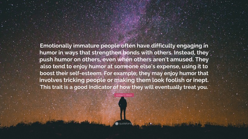 Lindsay C. Gibson Quote: “Emotionally immature people often have difficulty engaging in humor in ways that strengthen bonds with others. Instead, they push humor on others, even when others aren’t amused. They also tend to enjoy humor at someone else’s expense, using it to boost their self-esteem. For example, they may enjoy humor that involves tricking people or making them look foolish or inept. This trait is a good indicator of how they will eventually treat you.”