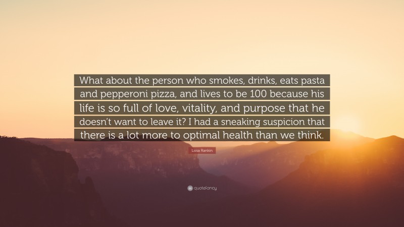 Lissa Rankin Quote: “What about the person who smokes, drinks, eats pasta and pepperoni pizza, and lives to be 100 because his life is so full of love, vitality, and purpose that he doesn’t want to leave it? I had a sneaking suspicion that there is a lot more to optimal health than we think.”