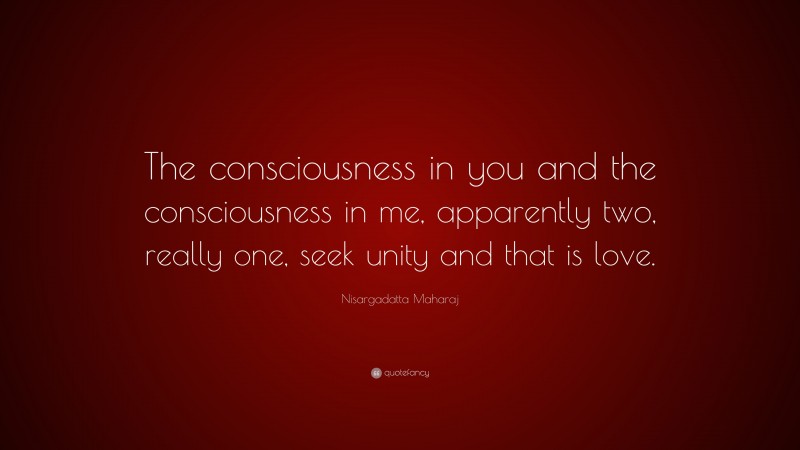 Nisargadatta Maharaj Quote: “The consciousness in you and the consciousness in me, apparently two, really one, seek unity and that is love.”