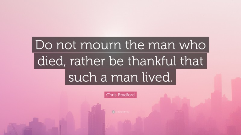 Chris Bradford Quote: “Do not mourn the man who died, rather be thankful that such a man lived.”