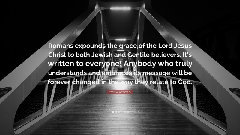 Andrew Wommack Quote: “Romans expounds the grace of the Lord Jesus Christ to both Jewish and Gentile believers. It’s written to everyone! Anybody who truly understands and embraces its message will be forever changed in the way they relate to God.”