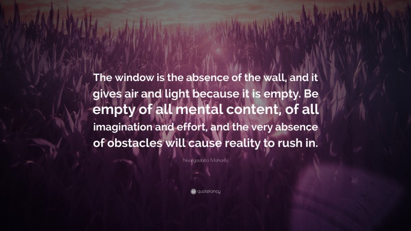 Nisargadatta Maharaj Quote: “The window is the absence of the wall, and it gives air and light because it is empty. Be empty of all mental content, of all imagination and effort, and the very absence of obstacles will cause reality to rush in.”