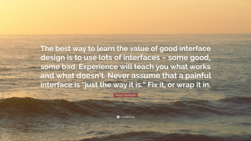 Marijn Haverbeke Quote: “The best way to learn the value of good interface design is to use lots of interfaces – some good, some bad. Experience will teach you what works and what doesn’t. Never assume that a painful interface is “just the way it is.” Fix it, or wrap it in.”