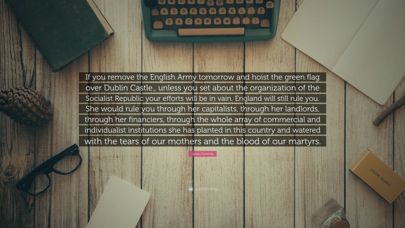 James Connolly Quote: “If you remove the English Army tomorrow and hoist the green flag over Dublin Castle., unless you set about the organization of the Socialist Republic your efforts will be in vain. England will still rule you. She would rule you through her capitalists, through her landlords, through her financiers, through the whole array of commercial and individualist institutions she has planted in this country and watered with the tears of our mothers and the blood of our martyrs.”