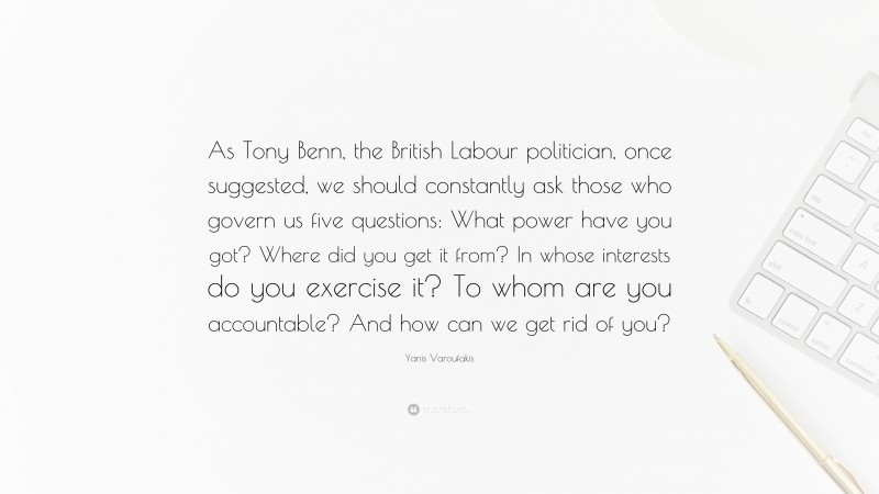 Yanis Varoufakis Quote: “As Tony Benn, the British Labour politician, once suggested, we should constantly ask those who govern us five questions: What power have you got? Where did you get it from? In whose interests do you exercise it? To whom are you accountable? And how can we get rid of you?”