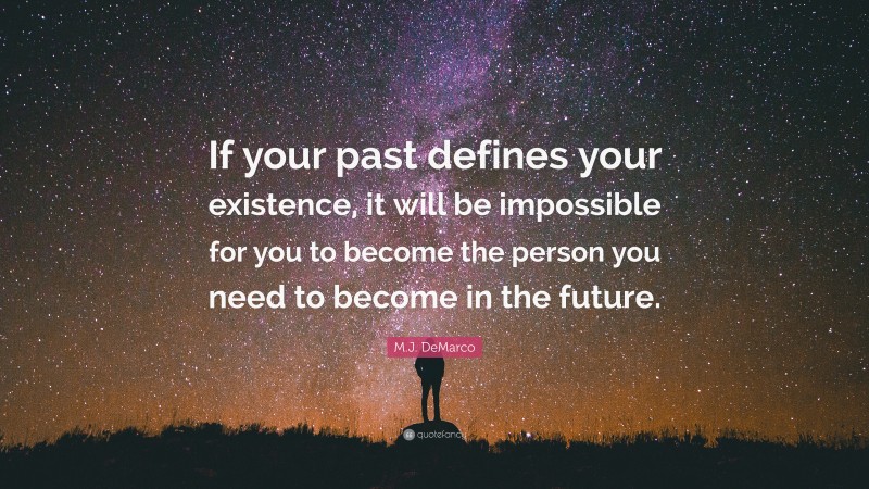 M.J. DeMarco Quote: “If your past defines your existence, it will be impossible for you to become the person you need to become in the future.”