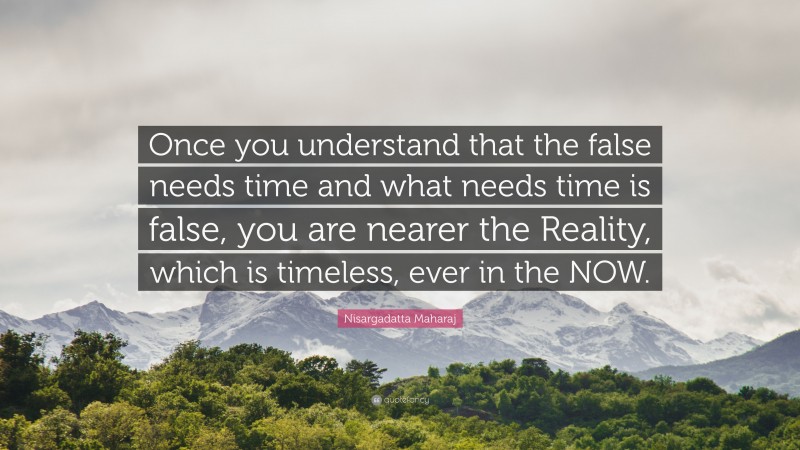 Nisargadatta Maharaj Quote: “Once you understand that the false needs time and what needs time is false, you are nearer the Reality, which is timeless, ever in the NOW.”