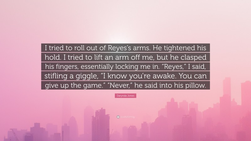 Darynda Jones Quote: “I tried to roll out of Reyes’s arms. He tightened his hold. I tried to lift an arm off me, but he clasped his fingers, essentially locking me in. “Reyes,” I said, stifling a giggle, “I know you’re awake. You can give up the game.” “Never,” he said into his pillow.”