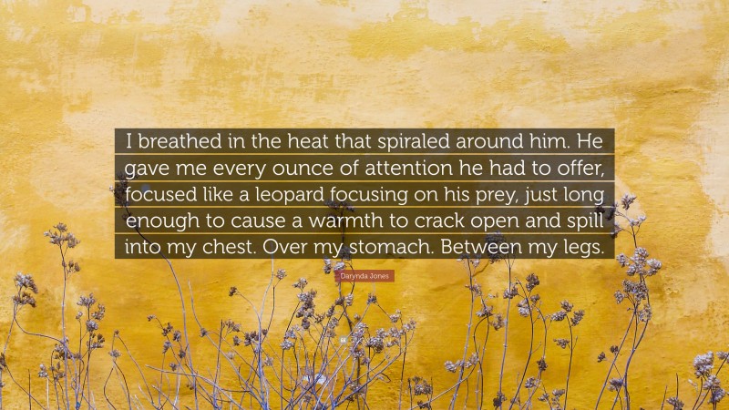 Darynda Jones Quote: “I breathed in the heat that spiraled around him. He gave me every ounce of attention he had to offer, focused like a leopard focusing on his prey, just long enough to cause a warmth to crack open and spill into my chest. Over my stomach. Between my legs.”