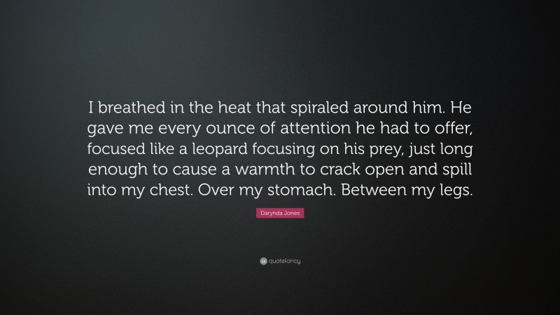 Darynda Jones Quote: “I breathed in the heat that spiraled around him. He gave me every ounce of attention he had to offer, focused like a leopard focusing on his prey, just long enough to cause a warmth to crack open and spill into my chest. Over my stomach. Between my legs.”