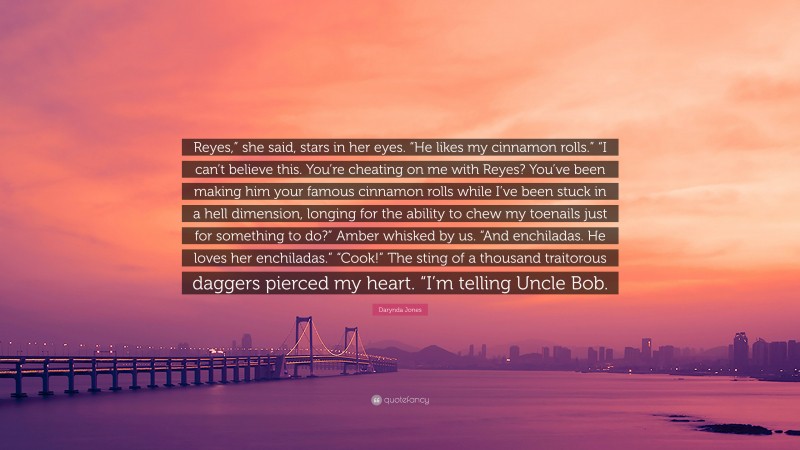 Darynda Jones Quote: “Reyes,” she said, stars in her eyes. “He likes my cinnamon rolls.” “I can’t believe this. You’re cheating on me with Reyes? You’ve been making him your famous cinnamon rolls while I’ve been stuck in a hell dimension, longing for the ability to chew my toenails just for something to do?” Amber whisked by us. “And enchiladas. He loves her enchiladas.” “Cook!” The sting of a thousand traitorous daggers pierced my heart. “I’m telling Uncle Bob.”