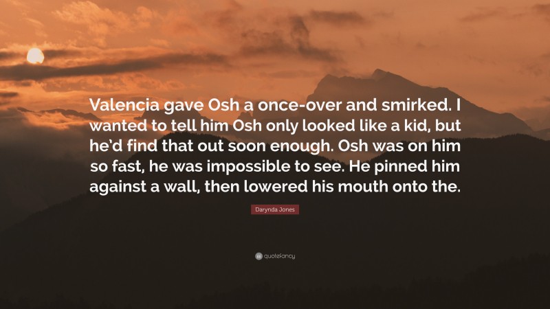 Darynda Jones Quote: “Valencia gave Osh a once-over and smirked. I wanted to tell him Osh only looked like a kid, but he’d find that out soon enough. Osh was on him so fast, he was impossible to see. He pinned him against a wall, then lowered his mouth onto the.”