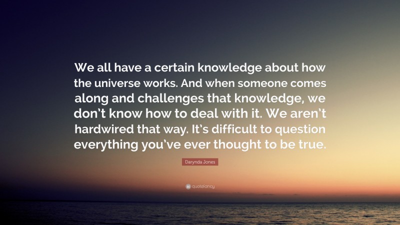 Darynda Jones Quote: “We all have a certain knowledge about how the universe works. And when someone comes along and challenges that knowledge, we don’t know how to deal with it. We aren’t hardwired that way. It’s difficult to question everything you’ve ever thought to be true.”