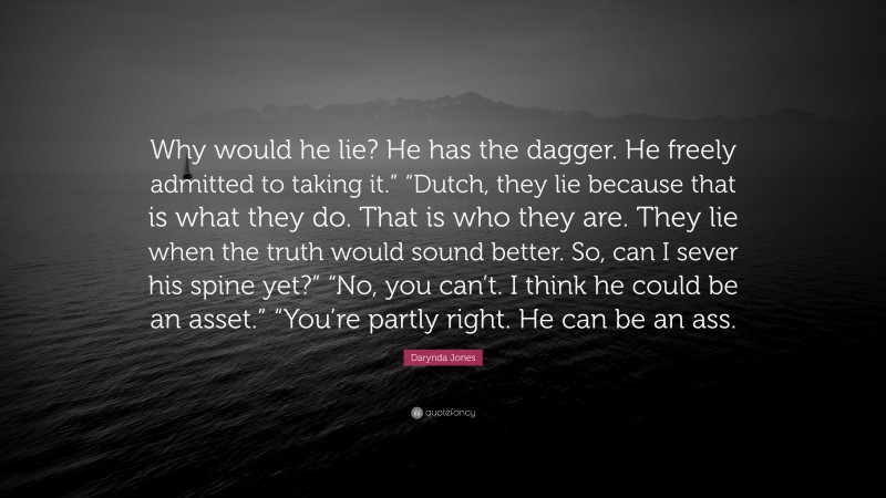 Darynda Jones Quote: “Why would he lie? He has the dagger. He freely admitted to taking it.” “Dutch, they lie because that is what they do. That is who they are. They lie when the truth would sound better. So, can I sever his spine yet?” “No, you can’t. I think he could be an asset.” “You’re partly right. He can be an ass.”