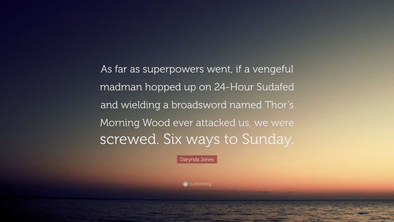 Darynda Jones Quote: “As far as superpowers went, if a vengeful madman hopped up on 24-Hour Sudafed and wielding a broadsword named Thor’s Morning Wood ever attacked us, we were screwed. Six ways to Sunday.”