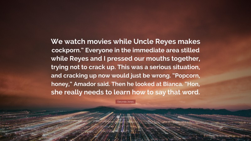 Darynda Jones Quote: “We watch movies while Uncle Reyes makes cockporn.” Everyone in the immediate area stilled while Reyes and I pressed our mouths together, trying not to crack up. This was a serious situation, and cracking up now would just be wrong. “Popcorn, honey,” Amador said. Then he looked at Bianca. “Hon, she really needs to learn how to say that word.”