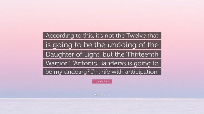 Darynda Jones Quote: “According to this, it’s not the Twelve that is going to be the undoing of the Daughter of Light, but the Thirteenth Warrior.” “Antonio Banderas is going to be my undoing? I’m rife with anticipation.”
