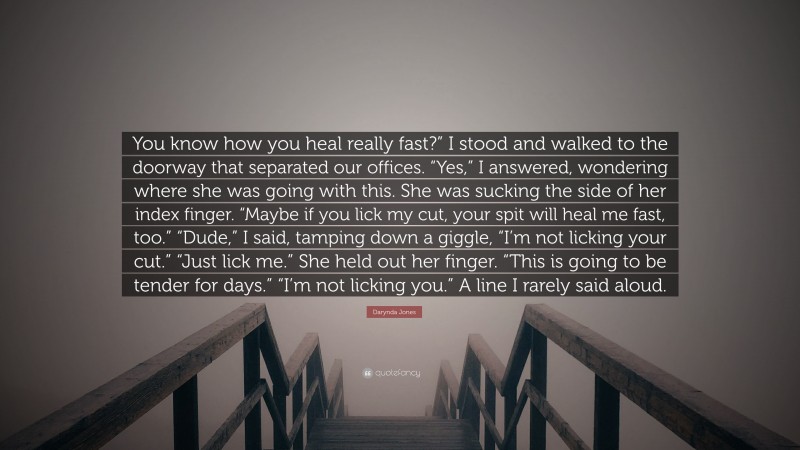 Darynda Jones Quote: “You know how you heal really fast?” I stood and walked to the doorway that separated our offices. “Yes,” I answered, wondering where she was going with this. She was sucking the side of her index finger. “Maybe if you lick my cut, your spit will heal me fast, too.” “Dude,” I said, tamping down a giggle, “I’m not licking your cut.” “Just lick me.” She held out her finger. “This is going to be tender for days.” “I’m not licking you.” A line I rarely said aloud.”