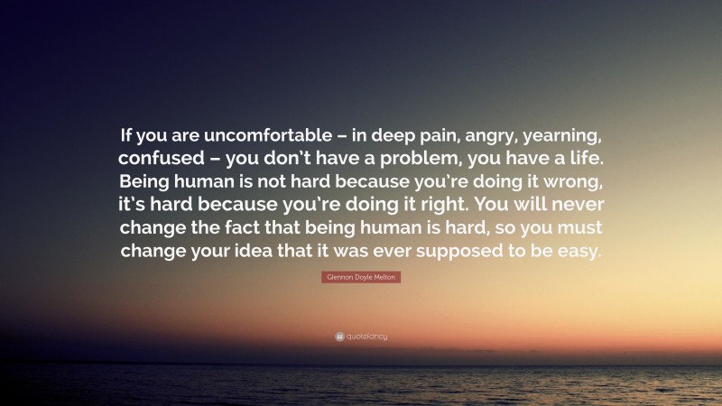 Glennon Doyle Melton Quote: “If you are uncomfortable – in deep pain, angry, yearning, confused – you don’t have a problem, you have a life. Being human is not hard because you’re doing it wrong, it’s hard because you’re doing it right. You will never change the fact that being human is hard, so you must change your idea that it was ever supposed to be easy.”