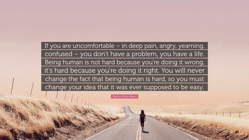 Glennon Doyle Melton Quote: “If you are uncomfortable – in deep pain, angry, yearning, confused – you don’t have a problem, you have a life. Being human is not hard because you’re doing it wrong, it’s hard because you’re doing it right. You will never change the fact that being human is hard, so you must change your idea that it was ever supposed to be easy.”