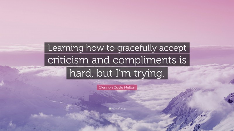 Glennon Doyle Melton Quote: “Learning how to gracefully accept criticism and compliments is hard, but I’m trying.”