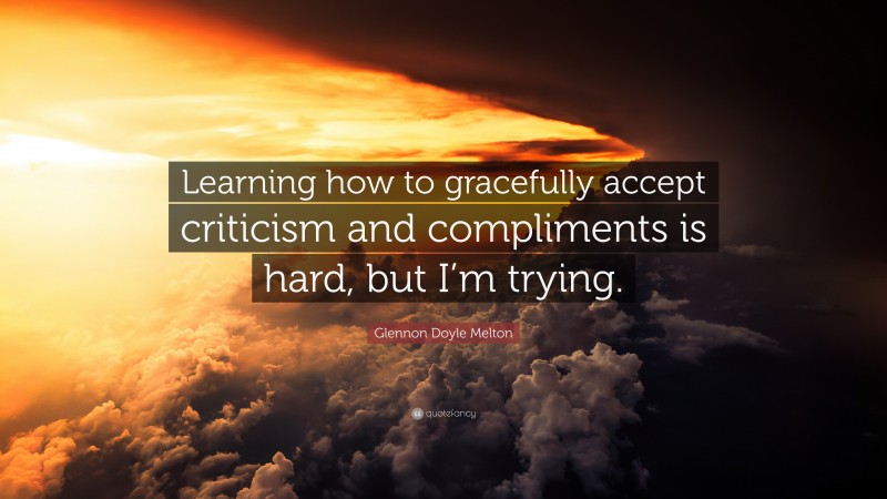 Glennon Doyle Melton Quote: “Learning how to gracefully accept criticism and compliments is hard, but I’m trying.”