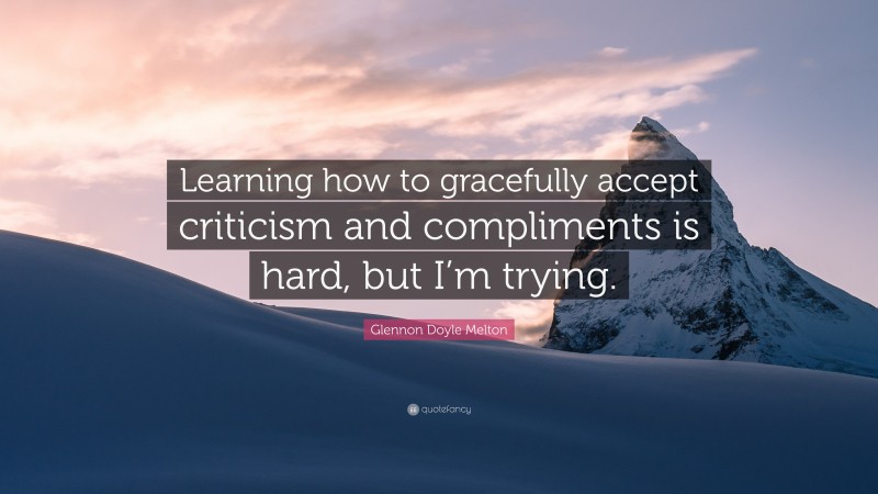 Glennon Doyle Melton Quote: “Learning how to gracefully accept criticism and compliments is hard, but I’m trying.”