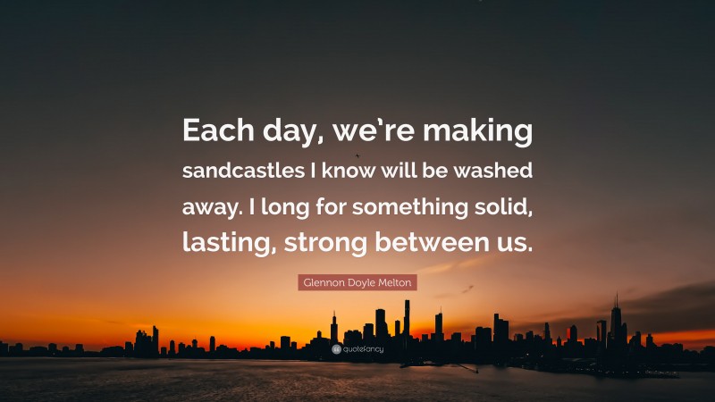 Glennon Doyle Melton Quote: “Each day, we’re making sandcastles I know will be washed away. I long for something solid, lasting, strong between us.”