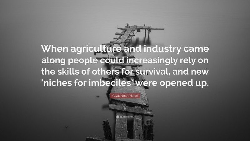 Yuval Noah Harari Quote: “When agriculture and industry came along people could increasingly rely on the skills of others for survival, and new ‘niches for imbeciles’ were opened up.”