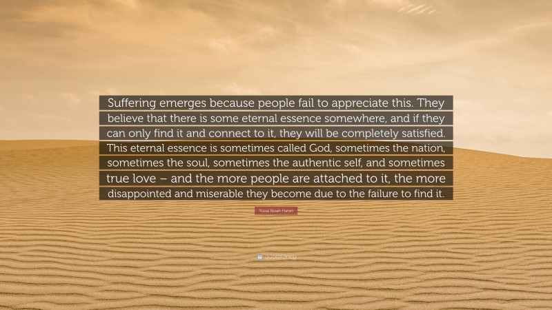 Yuval Noah Harari Quote: “Suffering emerges because people fail to appreciate this. They believe that there is some eternal essence somewhere, and if they can only find it and connect to it, they will be completely satisfied. This eternal essence is sometimes called God, sometimes the nation, sometimes the soul, sometimes the authentic self, and sometimes true love – and the more people are attached to it, the more disappointed and miserable they become due to the failure to find it.”