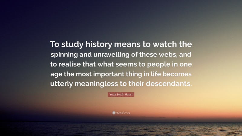 Yuval Noah Harari Quote: “To study history means to watch the spinning and unravelling of these webs, and to realise that what seems to people in one age the most important thing in life becomes utterly meaningless to their descendants.”