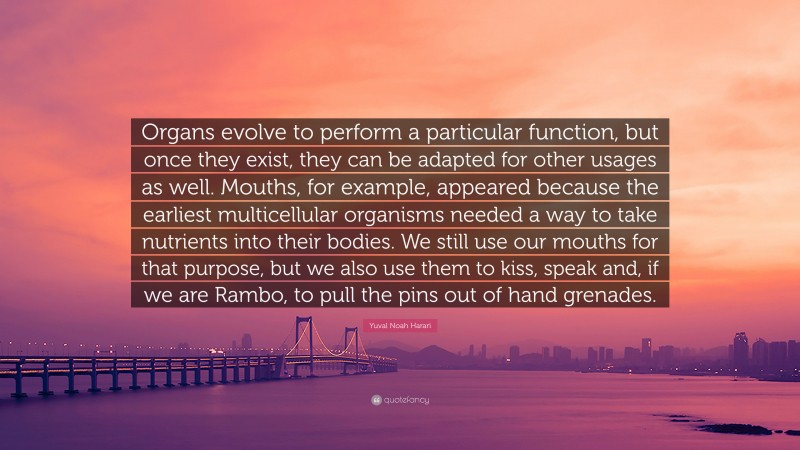Yuval Noah Harari Quote: “Organs evolve to perform a particular function, but once they exist, they can be adapted for other usages as well. Mouths, for example, appeared because the earliest multicellular organisms needed a way to take nutrients into their bodies. We still use our mouths for that purpose, but we also use them to kiss, speak and, if we are Rambo, to pull the pins out of hand grenades.”