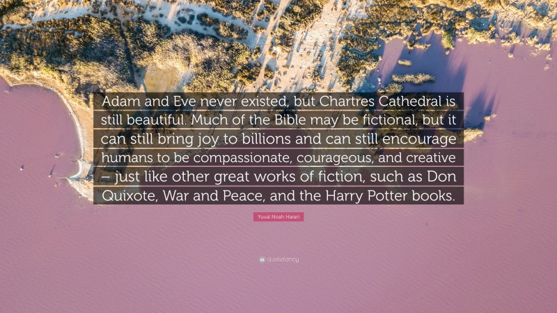 Yuval Noah Harari Quote: “Adam and Eve never existed, but Chartres Cathedral is still beautiful. Much of the Bible may be fictional, but it can still bring joy to billions and can still encourage humans to be compassionate, courageous, and creative – just like other great works of fiction, such as Don Quixote, War and Peace, and the Harry Potter books.”