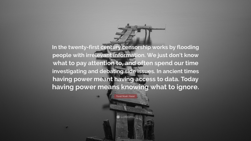 Yuval Noah Harari Quote: “In the twenty-first century censorship works by flooding people with irrelevant information. We just don’t know what to pay attention to, and often spend our time investigating and debating side issues. In ancient times having power meant having access to data. Today having power means knowing what to ignore.”