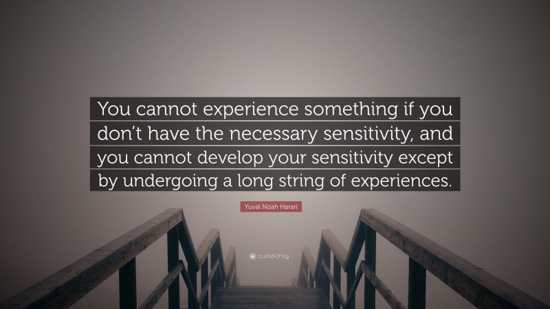Yuval Noah Harari Quote: “You cannot experience something if you don’t have the necessary sensitivity, and you cannot develop your sensitivity except by undergoing a long string of experiences.”