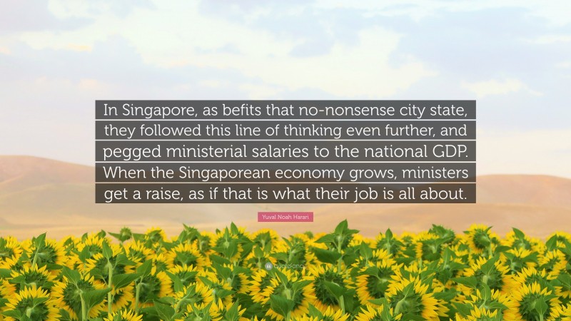 Yuval Noah Harari Quote: “In Singapore, as befits that no-nonsense city state, they followed this line of thinking even further, and pegged ministerial salaries to the national GDP. When the Singaporean economy grows, ministers get a raise, as if that is what their job is all about.”