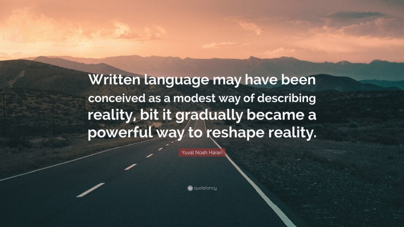 Yuval Noah Harari Quote: “Written language may have been conceived as a modest way of describing reality, bit it gradually became a powerful way to reshape reality.”