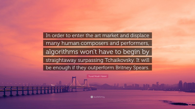 Yuval Noah Harari Quote: “In order to enter the art market and displace many human composers and performers, algorithms won’t have to begin by straightaway surpassing Tchaikovsky. It will be enough if they outperform Britney Spears.”