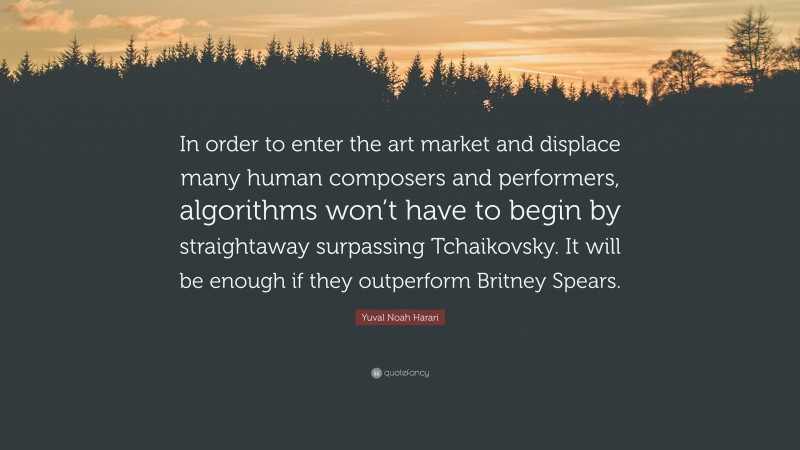 Yuval Noah Harari Quote: “In order to enter the art market and displace many human composers and performers, algorithms won’t have to begin by straightaway surpassing Tchaikovsky. It will be enough if they outperform Britney Spears.”