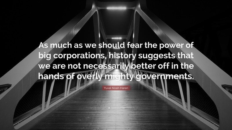 Yuval Noah Harari Quote: “As much as we should fear the power of big corporations, history suggests that we are not necessarily better off in the hands of overly mighty governments.”