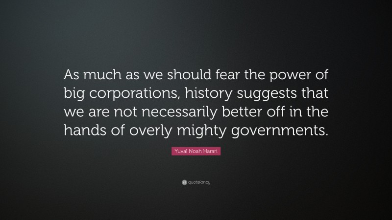 Yuval Noah Harari Quote: “As much as we should fear the power of big corporations, history suggests that we are not necessarily better off in the hands of overly mighty governments.”