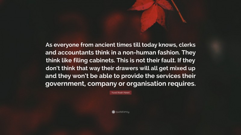 Yuval Noah Harari Quote: “As everyone from ancient times till today knows, clerks and accountants think in a non-human fashion. They think like filing cabinets. This is not their fault. If they don’t think that way their drawers will all get mixed up and they won’t be able to provide the services their government, company or organisation requires.”