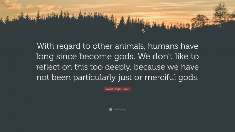 Yuval Noah Harari Quote: “With regard to other animals, humans have long since become gods. We don’t like to reflect on this too deeply, because we have not been particularly just or merciful gods.”